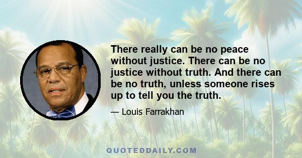 There really can be no peace without justice. There can be no justice without truth. And there can be no truth, unless someone rises up to tell you the truth.