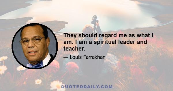 They should regard me as what I am. I am a spiritual leader and teacher.