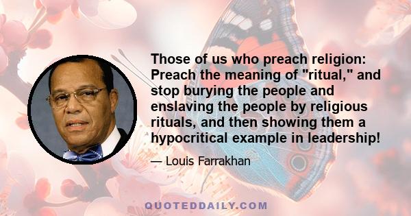 Those of us who preach religion: Preach the meaning of ritual, and stop burying the people and enslaving the people by religious rituals, and then showing them a hypocritical example in leadership!