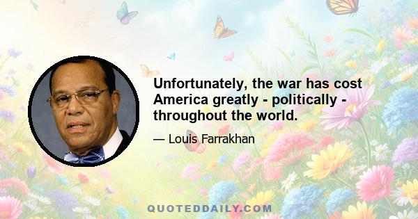 Unfortunately, the war has cost America greatly - politically - throughout the world.