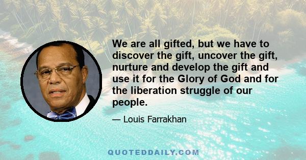 We are all gifted, but we have to discover the gift, uncover the gift, nurture and develop the gift and use it for the Glory of God and for the liberation struggle of our people.