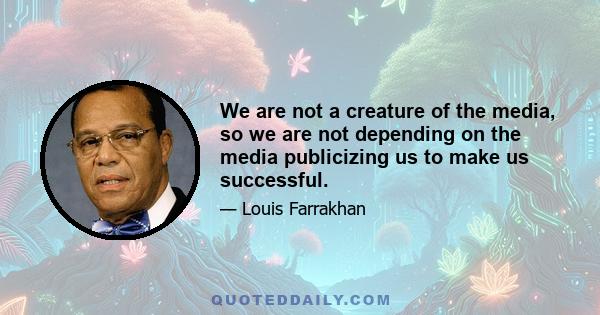 We are not a creature of the media, so we are not depending on the media publicizing us to make us successful.