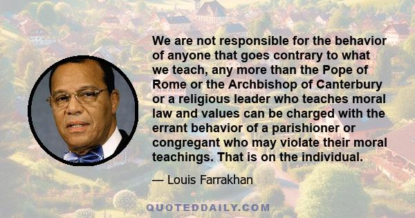 We are not responsible for the behavior of anyone that goes contrary to what we teach, any more than the Pope of Rome or the Archbishop of Canterbury or a religious leader who teaches moral law and values can be charged 