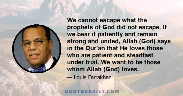 We cannot escape what the prophets of God did not escape. If we bear it patiently and remain strong and united, Allah (God) says in the Qur'an that He loves those who are patient and steadfast under trial. We want to be 