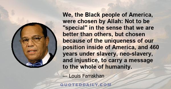 We, the Black people of America, were chosen by Allah: Not to be special in the sense that we are better than others, but chosen because of the uniqueness of our position inside of America, and 460 years under slavery,