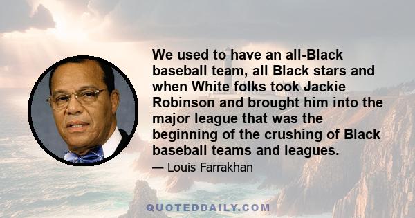 We used to have an all-Black baseball team, all Black stars and when White folks took Jackie Robinson and brought him into the major league that was the beginning of the crushing of Black baseball teams and leagues.