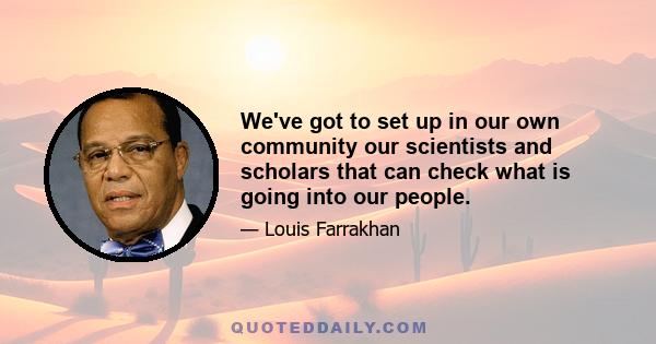 We've got to set up in our own community our scientists and scholars that can check what is going into our people.