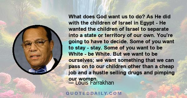 What does God want us to do? As He did with the children of Israel in Egypt - He wanted the children of Israel to separate into a state or territory of our own. You're going to have to decide. Some of you want to stay - 