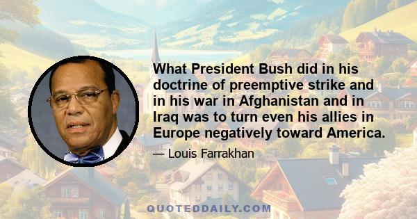 What President Bush did in his doctrine of preemptive strike and in his war in Afghanistan and in Iraq was to turn even his allies in Europe negatively toward America.