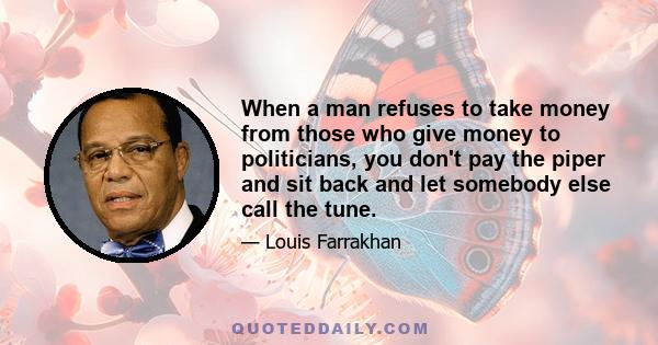 When a man refuses to take money from those who give money to politicians, you don't pay the piper and sit back and let somebody else call the tune.