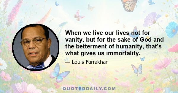 When we live our lives not for vanity, but for the sake of God and the betterment of humanity, that's what gives us immortality.