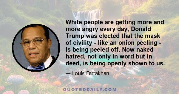 White people are getting more and more angry every day, Donald Trump was elected that the mask of civility - like an onion peeling - is being peeled off. Now naked hatred, not only in word but in deed, is being openly