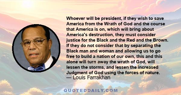 Whoever will be president, if they wish to save America from the Wrath of God and the course that America is on, which will bring about America's destruction, they must consider justice for the Black and the Red and the 