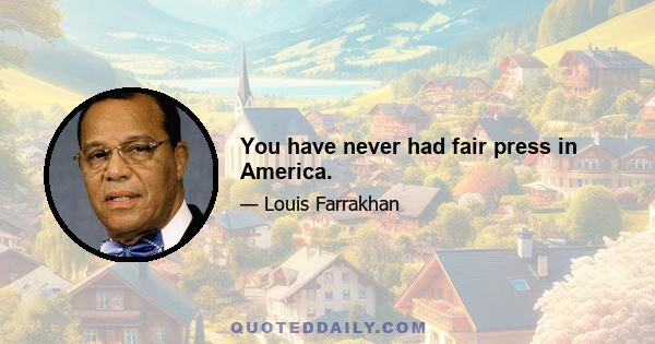 You have never had fair press in America.