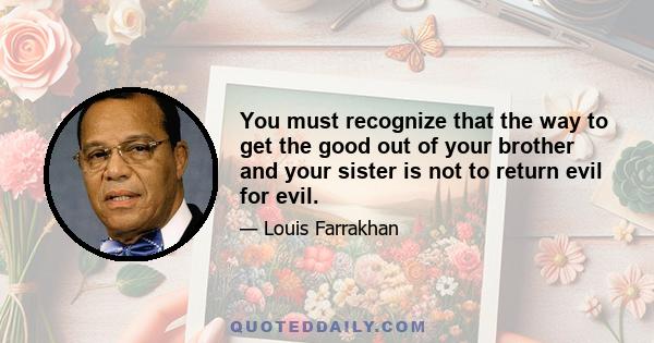 You must recognize that the way to get the good out of your brother and your sister is not to return evil for evil.