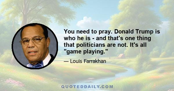 You need to pray. Donald Trump is who he is - and that's one thing that politicians are not. It's all game playing.