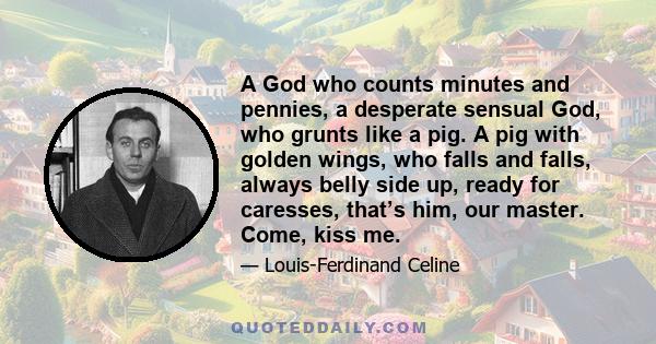 A God who counts minutes and pennies, a desperate sensual God, who grunts like a pig. A pig with golden wings, who falls and falls, always belly side up, ready for caresses, that’s him, our master. Come, kiss me.