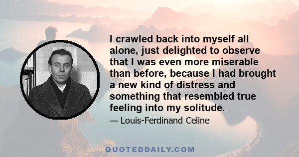 I crawled back into myself all alone, just delighted to observe that I was even more miserable than before, because I had brought a new kind of distress and something that resembled true feeling into my solitude.