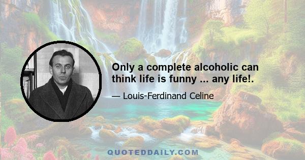 Only a complete alcoholic can think life is funny ... any life!.