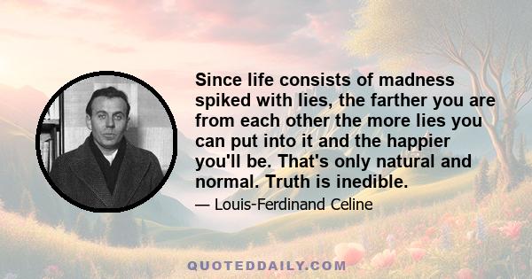 Since life consists of madness spiked with lies, the farther you are from each other the more lies you can put into it and the happier you'll be. That's only natural and normal. Truth is inedible.