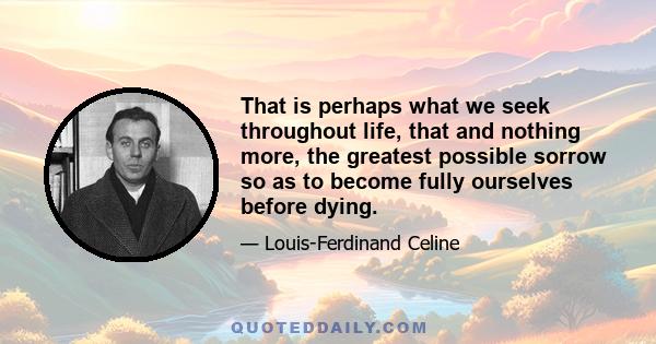 That is perhaps what we seek throughout life, that and nothing more, the greatest possible sorrow so as to become fully ourselves before dying.