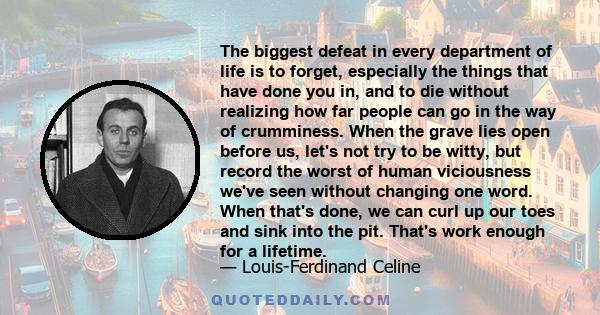 The biggest defeat in every department of life is to forget, especially the things that have done you in, and to die without realizing how far people can go in the way of crumminess. When the grave lies open before us,