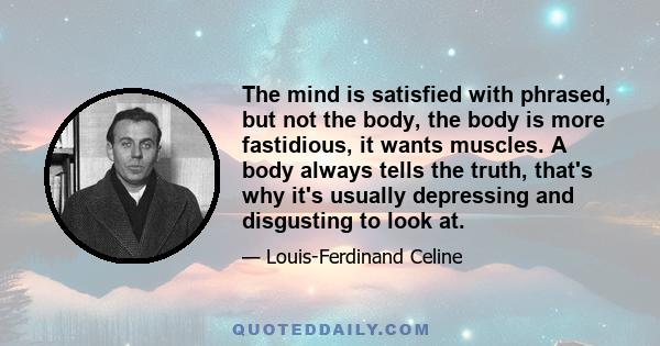 The mind is satisfied with phrased, but not the body, the body is more fastidious, it wants muscles. A body always tells the truth, that's why it's usually depressing and disgusting to look at.