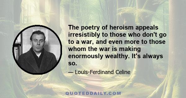 The poetry of heroism appeals irresistibly to those who don't go to a war, and even more to those whom the war is making enormously wealthy. It's always so.