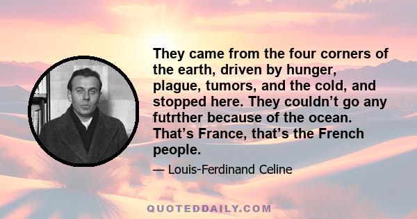 They came from the four corners of the earth, driven by hunger, plague, tumors, and the cold, and stopped here. They couldn’t go any futrther because of the ocean. That’s France, that’s the French people.