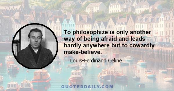 To philosophize is only another way of being afraid and leads hardly anywhere but to cowardly make-believe.