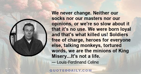 We never change. Neither our socks nor our masters nor our opinions, or we're so slow about it that it's no use. We were born loyal and that's what killed us! Soldiers free of charge, heroes for everyone else, talking