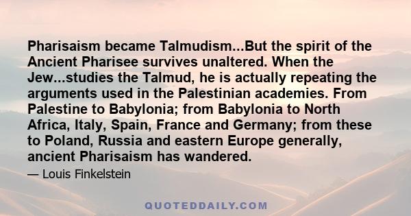 Pharisaism became Talmudism...But the spirit of the Ancient Pharisee survives unaltered. When the Jew...studies the Talmud, he is actually repeating the arguments used in the Palestinian academies. From Palestine to