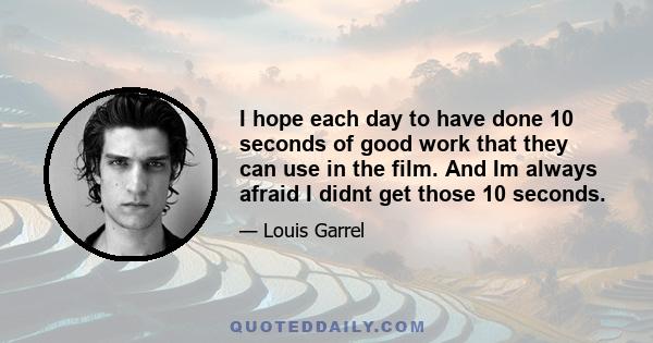 I hope each day to have done 10 seconds of good work that they can use in the film. And Im always afraid I didnt get those 10 seconds.