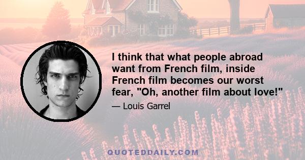 I think that what people abroad want from French film, inside French film becomes our worst fear, Oh, another film about love!