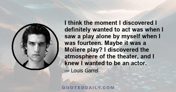 I think the moment I discovered I definitely wanted to act was when I saw a play alone by myself when I was fourteen. Maybe it was a Moliere play? I discovered the atmosphere of the theater, and I knew I wanted to be an 