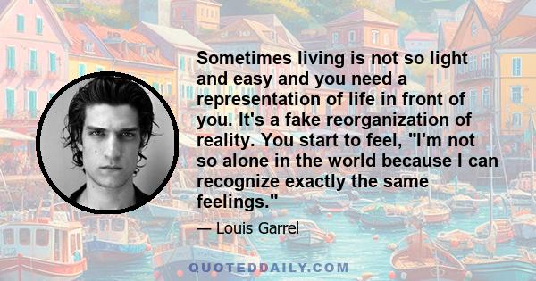 Sometimes living is not so light and easy and you need a representation of life in front of you. It's a fake reorganization of reality. You start to feel, I'm not so alone in the world because I can recognize exactly