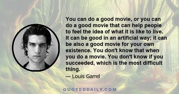 You can do a good movie, or you can do a good movie that can help people to feel the idea of what it is like to live. It can be good in an artificial way; it can be also a good movie for your own existence. You don't