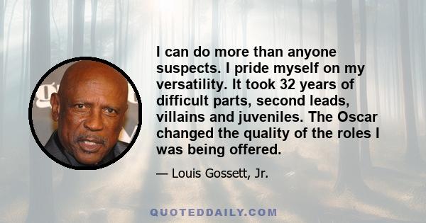 I can do more than anyone suspects. I pride myself on my versatility. It took 32 years of difficult parts, second leads, villains and juveniles. The Oscar changed the quality of the roles I was being offered.