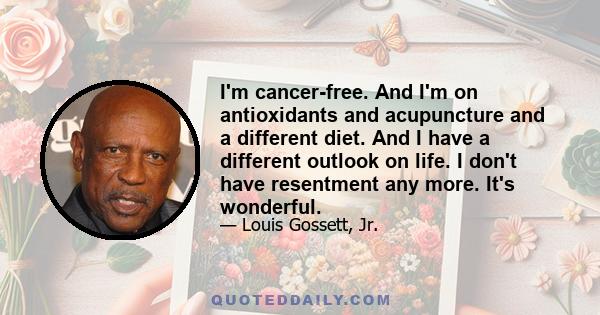 I'm cancer-free. And I'm on antioxidants and acupuncture and a different diet. And I have a different outlook on life. I don't have resentment any more. It's wonderful.