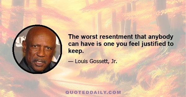 The worst resentment that anybody can have is one you feel justified to keep.