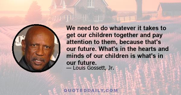 We need to do whatever it takes to get our children together and pay attention to them, because that's our future. What's in the hearts and minds of our children is what's in our future.