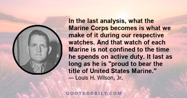 In the last analysis, what the Marine Corps becomes is what we make of it during our respective watches. And that watch of each Marine is not confined to the time he spends on active duty. It last as long as he is proud 