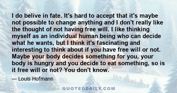 I do belive in fate. It's hard to accept that it's maybe not possible to change anything and I don't really like the thought of not having free will. I like thinking myself as an individual human being who can decide