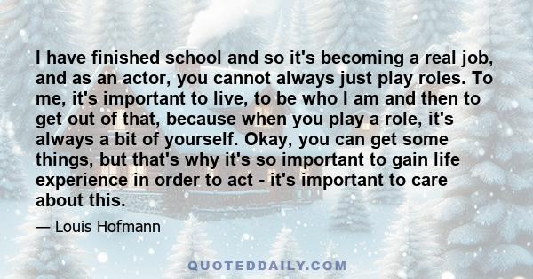 I have finished school and so it's becoming a real job, and as an actor, you cannot always just play roles. To me, it's important to live, to be who I am and then to get out of that, because when you play a role, it's