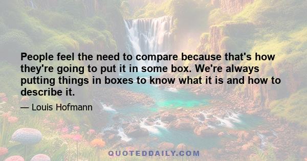 People feel the need to compare because that's how they're going to put it in some box. We're always putting things in boxes to know what it is and how to describe it.