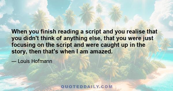 When you finish reading a script and you realise that you didn't think of anything else, that you were just focusing on the script and were caught up in the story, then that's when I am amazed.