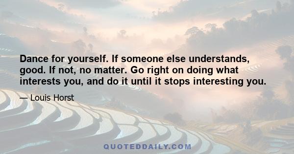 Dance for yourself. If someone else understands, good. If not, no matter. Go right on doing what interests you, and do it until it stops interesting you.