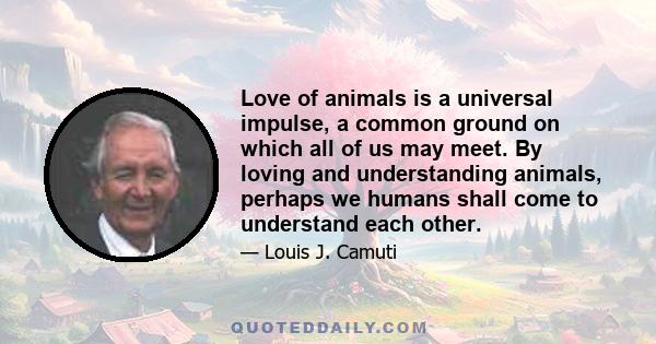 Love of animals is a universal impulse, a common ground on which all of us may meet. By loving and understanding animals, perhaps we humans shall come to understand each other.