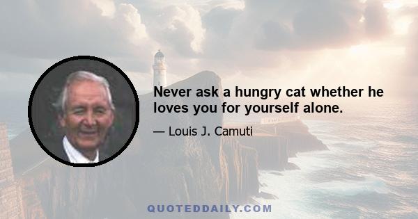 Never ask a hungry cat whether he loves you for yourself alone.