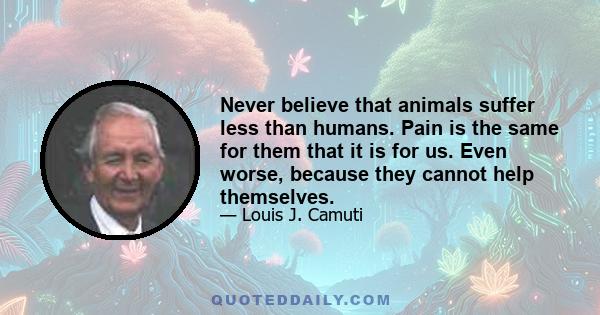 Never believe that animals suffer less than humans. Pain is the same for them that it is for us. Even worse, because they cannot help themselves.